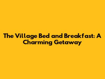 The Village Bed and Breakfast: A Charming Getaway