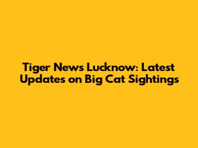 Tiger News Lucknow: Latest Updates on Big Cat Sightings