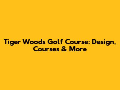 Tiger Woods Golf Course: Design, Courses & More