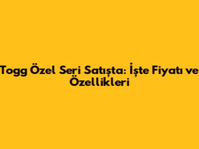 Togg Özel Seri Satışta: İşte Fiyatı ve Özellikleri