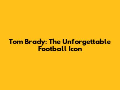Tom Brady: The Unforgettable Football Icon