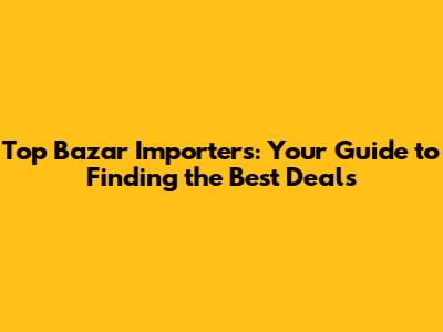 Top Bazar Importers: Your Guide to Finding the Best Deals