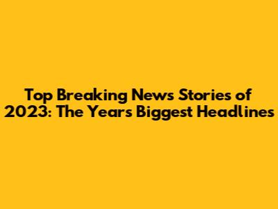 Top Breaking News Stories of 2023: The Year's Biggest Headlines