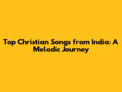 Top Christian Songs from India: A Melodic Journey