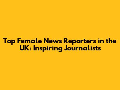 Top Female News Reporters in the UK: Inspiring Journalists