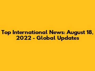 Top International News: August 18, 2022 - Global Updates