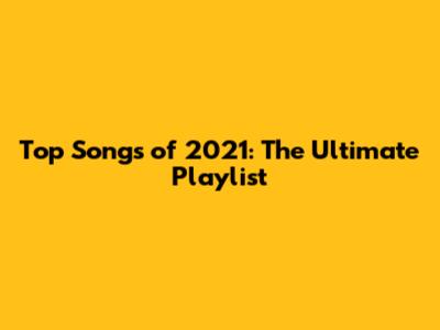 Top Songs of 2021: The Ultimate Playlist