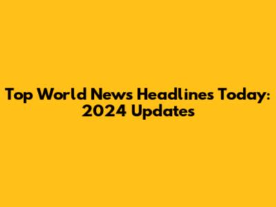 Top World News Headlines Today: 2024 Updates