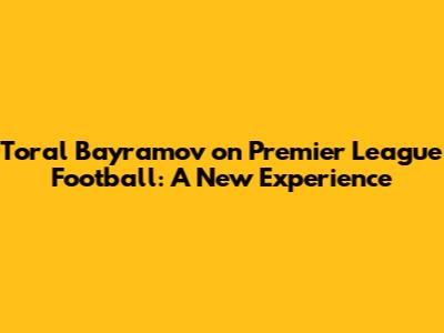 Toral Bayramov on Premier League Football: A New Experience