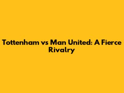 Tottenham vs Man United: A Fierce Rivalry