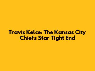 Travis Kelce: The Kansas City Chiefs' Star Tight End
