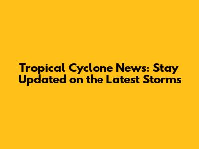 Tropical Cyclone News: Stay Updated on the Latest Storms