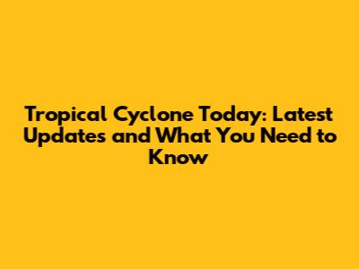 Tropical Cyclone Today: Latest Updates and What You Need to Know