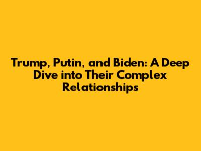 Trump, Putin, and Biden: A Deep Dive into Their Complex Relationships