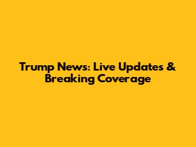 Trump News: Live Updates & Breaking Coverage