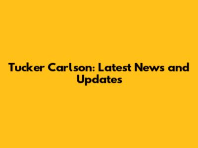 Tucker Carlson: Latest News and Updates