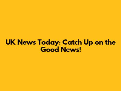 UK News Today: Catch Up on the Good News!