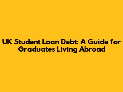 UK Student Loan Debt: A Guide for Graduates Living Abroad