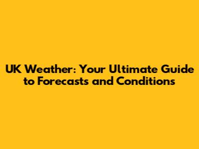 UK Weather: Your Ultimate Guide to Forecasts and Conditions