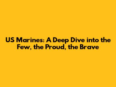 US Marines: A Deep Dive into the Few, the Proud, the Brave