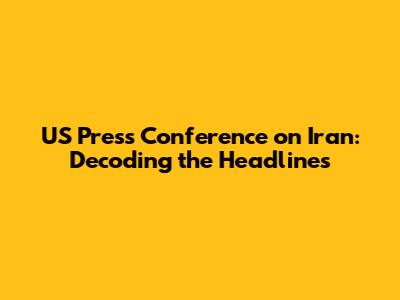 US Press Conference on Iran: Decoding the Headlines