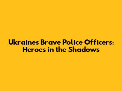 Ukraine's Brave Police Officers: Heroes in the Shadows