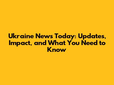 Ukraine News Today: Updates, Impact, and What You Need to Know