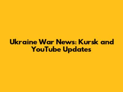 Ukraine War News: Kursk and YouTube Updates