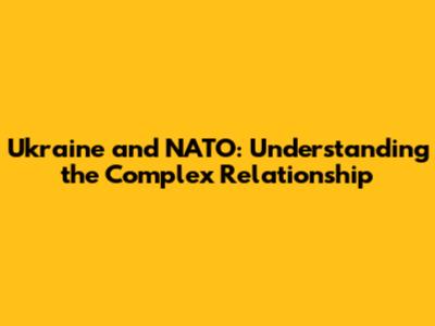 Ukraine and NATO: Understanding the Complex Relationship