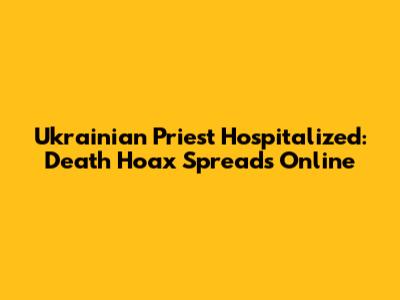 Ukrainian Priest Hospitalized: Death Hoax Spreads Online