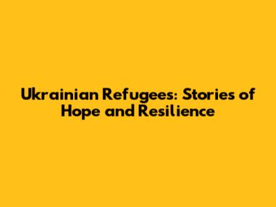 Ukrainian Refugees: Stories of Hope and Resilience