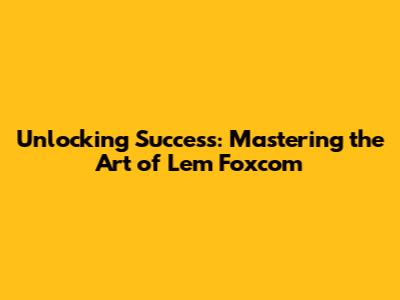 Unlocking Success: Mastering the Art of Lem Foxcom