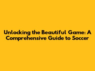 Unlocking the Beautiful Game: A Comprehensive Guide to Soccer