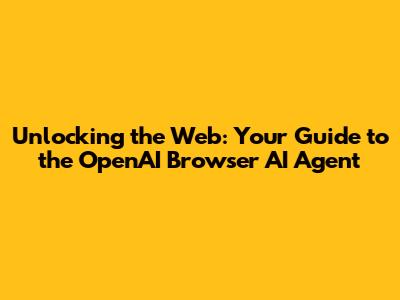 Unlocking the Web: Your Guide to the OpenAI Browser AI Agent