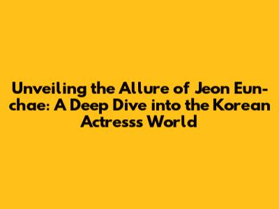 Unveiling the Allure of Jeon Eun-chae: A Deep Dive into the Korean Actress's World