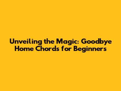 Unveiling the Magic: 'Goodbye Home' Chords for Beginners