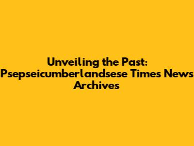 Unveiling the Past: Psepseicumberlandsese Times News Archives