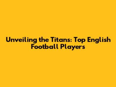 Unveiling the Titans: Top English Football Players