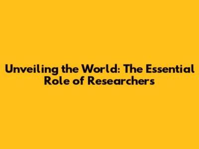 Unveiling the World: The Essential Role of Researchers
