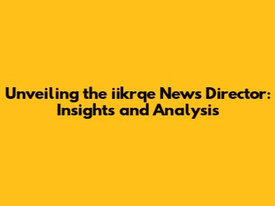 Unveiling the iikrqe News Director: Insights and Analysis