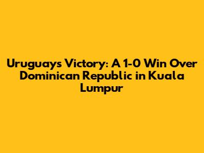 Uruguay's Victory: A 1-0 Win Over Dominican Republic in Kuala Lumpur