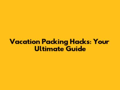 Vacation Packing Hacks: Your Ultimate Guide