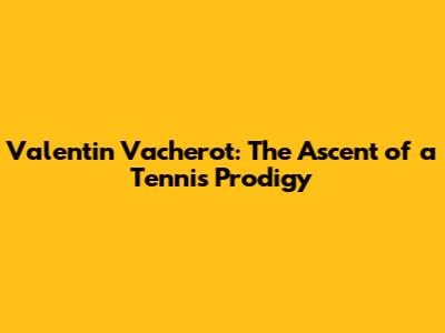 Valentin Vacherot: The Ascent of a Tennis Prodigy