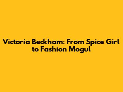 Victoria Beckham: From Spice Girl to Fashion Mogul
