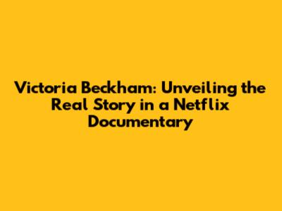 Victoria Beckham: Unveiling the Real Story in a Netflix Documentary