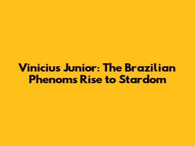 Vinicius Junior: The Brazilian Phenom's Rise to Stardom