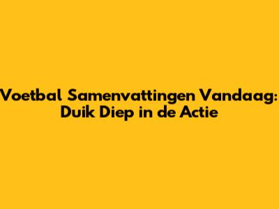 Voetbal Samenvattingen Vandaag: Duik Diep in de Actie