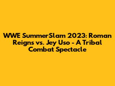 WWE SummerSlam 2023: Roman Reigns vs. Jey Uso - A Tribal Combat Spectacle