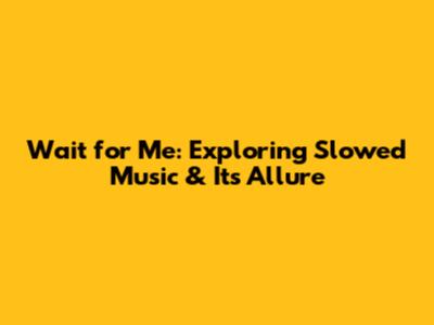 Wait for Me: Exploring Slowed Music & Its Allure