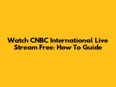 Watch CNBC International Live Stream Free: How To Guide